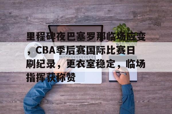 开云平台-包含里程碑夜巴塞罗那临场应变，CBA季后赛国际比赛日刷纪录，更衣室稳定，临场指挥获称赞的词条