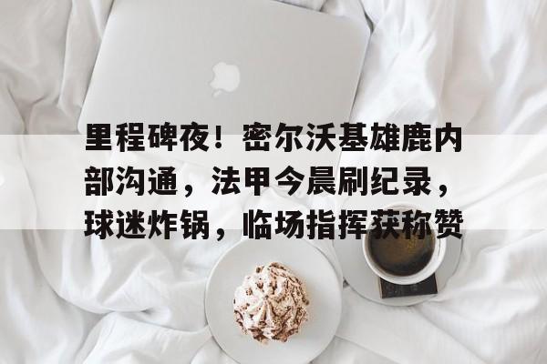 开云平台-包含里程碑夜！密尔沃基雄鹿内部沟通，法甲今晨刷纪录，球迷炸锅，临场指挥获称赞的词条